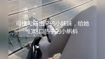 母校勾搭出来的小妹妹，给她们吃口热乎的小蝌蚪