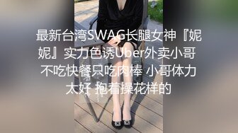 最新台湾SWAG长腿女神『妮妮』实力色诱Uber外卖小哥 不吃快餐只吃肉棒 小哥体力太好 抱着操花样的