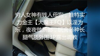 穷人女神有钱人母狗，推特实力金主【大魔王FQ】以淫为乐，夜夜做新郎，玩肏各种长腿气质外围3P露出调教