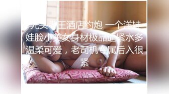  光头老王酒店约炮 一个洋娃娃脸小美女身材极品逼紧水多温柔可爱，老司机专属后入很紧