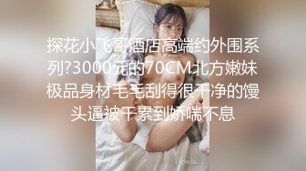 探花小飞哥酒店高端约外围系列?3000元的70CM北方嫩妹极品身材毛毛刮得很干净的馒头逼被干累到娇喘不息