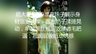 超大巨乳E奶漂亮妹子展示身材浴室洗澡，露出奶子揉搓晃动，单腿黑丝翘起双腿微毛肥逼，翘起屁股扭动诱惑