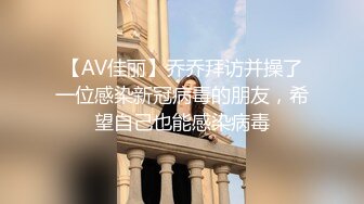 【AV佳丽】乔乔拜访并操了一位感染新冠病毒的朋友，希望自己也能感染病毒