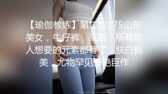 【瑜伽教练】第二炮175山东美女，牛仔裤，高跟，所有男人想要的元素都有了，肤白貌美，尤物罕见香艳巨作