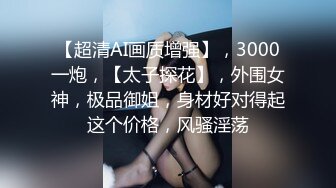 【超清AI画质增强】，3000一炮，【太子探花】，外围女神，极品御姐，身材好对得起这个价格，风骚淫荡