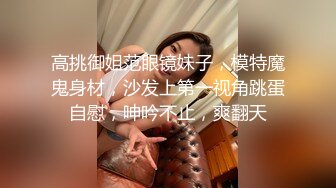 高挑御姐范眼镜妹子，模特魔鬼身材，沙发上第一视角跳蛋自慰，呻吟不止，爽翻天