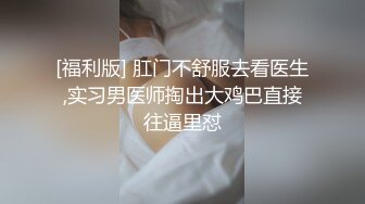 [福利版] 肛门不舒服去看医生,实习男医师掏出大鸡巴直接往逼里怼