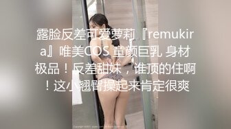 露脸反差可爱萝莉『remukira』唯美COS 童颜巨乳 身材极品！反差甜妹，谁顶的住啊！这小翘臀操起来肯定很爽