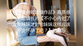 《尺度突破超强作品》高质感乱伦剧情长片【不小心内射了女友妹妹才射给妹妹这样应该不会怀孕了吧？】隐藏版