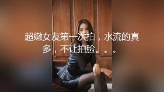 超嫩女友第一次拍，水流的真多，不让拍脸。。。