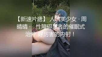 【新速片遞】 人气美少女 · 周晴晴 ·♈ 性障碍患者的催眠式治疗 好厉害的内射！