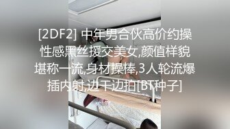 [2DF2] 中年男合伙高价约操性感黑丝援交美女,颜值样貌堪称一流,身材操棒,3人轮流爆插内射,边干边拍[BT种子]