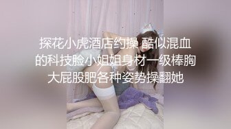 探花小虎酒店约操 酷似混血的科技脸小姐姐身材一级棒胸大屁股肥各种姿势操翻她