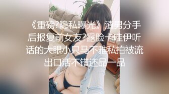 《重磅?隐私曝光》渣男分手后报复前女友?露脸卡哇伊听话的大眼小只马不雅私拍被流出口活不错还品一品