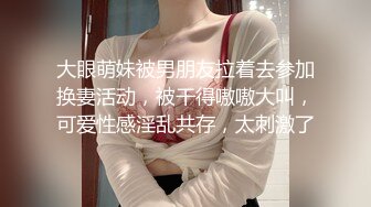 大眼萌妹被男朋友拉着去参加换妻活动，被干得嗷嗷大叫，可爱性感淫乱共存，太刺激了