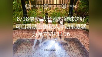 8/18最新 大长腿粉嫩妹妹好可口灵动白嫩粘人冲动抱紧猛力操穴VIP1196