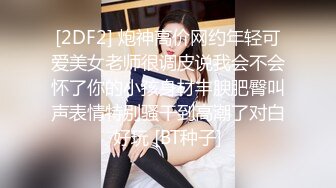 [2DF2] 炮神高价网约年轻可爱美女老师很调皮说我会不会怀了你的小孩身材丰腴肥臀叫声表情特别骚干到高潮了对白好玩 [BT种子]