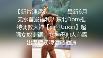 【新片速遞】  ⚫️⚫️最新6月无水首发福利！东北Dom推特调教大神【潇洒Gucci】超强女奴训调，女神母狗人前露出海底捞啤酒瓶插逼