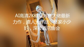  AI高清2K修复泡良大佬最新力作，素人大作战，良家小少妇，深夜酒店幽会