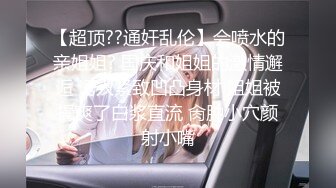 【超顶??通奸乱伦】会喷水的亲姐姐? 国庆和姐姐的激情邂逅 诱人紧致凹凸身材 姐姐被操爽了白浆直流 肏肿小穴颜射小嘴