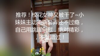 推荐！校花女神又被干了~小妹妹主动骑乘套弄还不过瘾，自己用跳蛋自慰，绝对精彩，，不要错过！