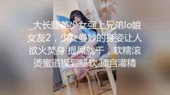 _大长腿美少女强上兄弟lo娘女友2，少女曼妙的身姿让人欲火焚身 提屌就干，软糯滚烫蜜道操到腿软 顶宫灌精