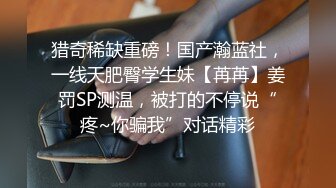 猎奇稀缺重磅！国产瀚蓝社，一线天肥臀学生妹【苒苒】姜罚SP测温，被打的不停说“疼~你骗我”对话精彩