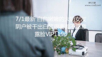 7/1最新 白白嫩嫩的大奶女友阴户被干出白浆很害羞不愿意露脸VIP1196