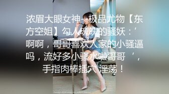 浓眉大眼女神--极品尤物【东方空姐】勾人魂魄的骚妖：’啊啊，哥哥喜欢人家的小骚逼吗，流好多小骚水啦哥哥‘，手指肉棒插穴 淫荡！