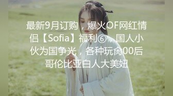 最新9月订购，爆火OF网红情侣【Sofia】福利⑥，国人小伙为国争光，各种玩肏00后哥伦比亚白人大美妞