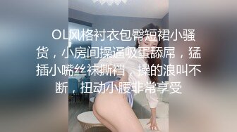    OL风格衬衣包臀短裙小骚货，小房间操逼吸蛋舔屌，猛插小嘴丝袜撕裆，操的浪叫不断，扭动小腰非常享受