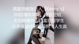 高富帅健身达人『Kenny`s』00后清纯学妹、南航空姐、大长腿模特、白富美留学生 众多骚婊成倒贴母狗！人生赢家2 (1)