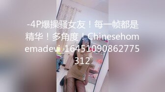 -4P爆操骚女友！每一帧都是精华！多角度！Chinesehomemadevi_16451090862775312