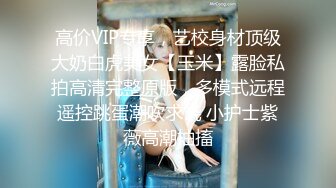 高价VIP专享，艺校身材顶级大奶白虎美女【玉米】露脸私拍高清完整原版，多模式远程遥控跳蛋潮吹求饶 小护士紫薇高潮抽搐