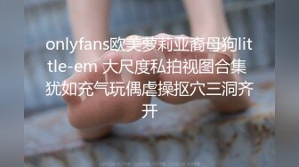 onlyfans欧美萝莉亚裔母狗little-em 大尺度私拍视图合集 犹如充气玩偶虐操抠穴三洞齐开