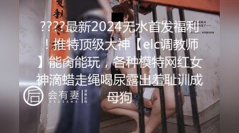 ????最新2024无水首发福利！推特顶级大神【elc调教师】能肏能玩，各种模特网红女神滴蜡走绳喝尿露出羞耻训成母狗