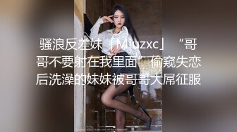 骚浪反差妹「Miuzxc」“哥哥不要射在我里面”偷窥失恋后洗澡的妹妹被哥哥大屌征服