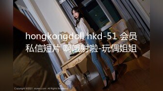 hongkongdoll hkd-51 会员私信短片 啊哦射啦-玩偶姐姐