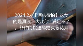 2024.2.4【酒店偷拍】这女的是真浪，大JJ完全满足不了。各种的挑逗舔男友菊花脚