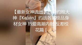 【最新女神流出】推特约炮大神『Kelvin』约战各路极品身材女神 热爱高潮内射 反差校花篇 [