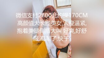 微信支付2800元约操170CM高颜值大长腿美女,人瘦逼紧,抱着美腿侧插大叫 好爽,好舒服,高潮了,快干!