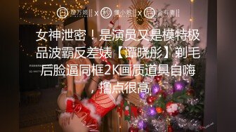 女神泄密！是演员又是模特极品波霸反差婊【谭晓彤】剃毛后脸逼同框2K画质道具自嗨，撸点很高