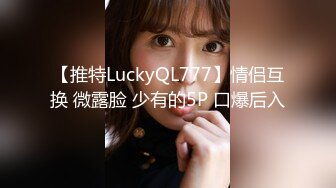 【推特LuckyQL777】情侣互换 微露脸 少有的5P 口爆后入