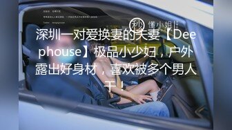 深圳一对爱换妻的夫妻【Deephouse】极品小少妇，户外露出好身材，喜欢被多个男人干！