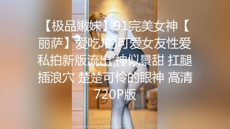 【极品嫩妹】91完美女神【丽萨】爱吃J的可爱女友性爱私拍新版流出 神似景甜 扛腿插浪穴 楚楚可怜的眼神 高清720P版