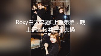 Roxy白天奔驰E上操弟弟，晚上逼痒接着开车去操