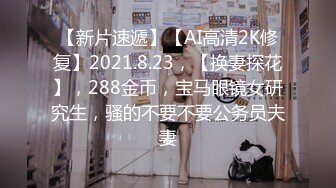 【新片速遞】【AI高清2K修复】2021.8.23，【换妻探花】，288金币，宝马眼镜女研究生，骚的不要不要公务员夫妻